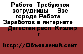 Работа .Требуются сотрудницы  - Все города Работа » Заработок в интернете   . Дагестан респ.,Кизляр г.